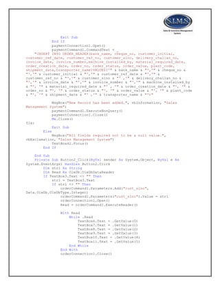Exit Sub
End If
paymentConnection1.Open()
paymentCommand1.CommandText = _
"INSERT INTO ORDER_HEADER(bank_name, cheque_no, customer_initial,
customer_ref_date, customer_ref_no, customer_slno, delivery_challan_no,
invoice_date, invoice_number,machine_installed_by, material_required_date,
order_creation_date, order_no, order_status, order_value, plant_code,
shipment_date,transporter_name)VALUES('" & bank_name & "','" & cheque_no &
"','" & customer_initial & "','" & customer_ref_date & "','" &
customer_ref_no & "','" & customer_slno & "' ,'" & delivery_challan_no &
"','" & invoice_date & "','" & invoice_number & "','" & machine_installed_by
& "', '" & material_required_date & "' , '" & order_creation_date & "', '" &
order_no & "', '" & order_status & "', '" & order_value & "', '" & plant_code
& "', '" & shipment_date & "' ,'" & transporter_name & "')"
MsgBox("New Record has been added.", vbInformation, "Sales
Management System")
paymentCommand1.ExecuteNonQuery()
paymentConnection1.Close()
Me.Close()
fix:
Exit Sub
Else
MsgBox("All fields required not to be a null value.",
vbExclamation, "Sales Management System")
TextBox42.Focus()
End If
End Sub
Private Sub Button2_Click(ByVal sender As System.Object, ByVal e As
System.EventArgs) Handles Button2.Click
Dim str1 As String
Dim Read As OleDb.OleDbDataReader
If TextBox3.Text <> "" Then
str1 = TextBox3.Text
If str1 <> "" Then
orderCommand1.Parameters.Add("cust_slno",
Data.OleDb.OleDbType.Integer)
orderCommand1.Parameters("cust_slno").Value = str1
orderConnection1.Open()
Read = orderCommand1.ExecuteReader()
With Read
While .Read
TextBox6.Text = .GetValue(0)
TextBox7.Text = .GetValue(1)
TextBox8.Text = .GetValue(2)
TextBox9.Text = .GetValue(3)
TextBox10.Text = .GetValue(4)
TextBox11.Text = .GetValue(5)
End While
End With
orderConnection1.Close()
 