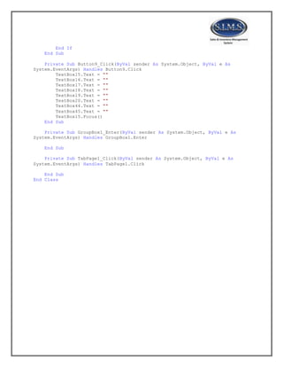 End If
End Sub
Private Sub Button9_Click(ByVal sender As System.Object, ByVal e As
System.EventArgs) Handles Button9.Click
TextBox15.Text = ""
TextBox16.Text = ""
TextBox17.Text = ""
TextBox18.Text = ""
TextBox19.Text = ""
TextBox20.Text = ""
TextBox44.Text = ""
TextBox45.Text = ""
TextBox15.Focus()
End Sub
Private Sub GroupBox1_Enter(ByVal sender As System.Object, ByVal e As
System.EventArgs) Handles GroupBox1.Enter
End Sub
Private Sub TabPage1_Click(ByVal sender As System.Object, ByVal e As
System.EventArgs) Handles TabPage1.Click
End Sub
End Class
 