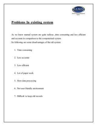 Problems In existing system
As we know manual system are quite tedious ,time consuming and less efficient
and accurate in comparison to the computerized system.
So following are some disadvantages of the old system:
1. Time consuming
2. Less accurate
3. Less efficient
4. Lot of paper work
5. Slow data processing
6. Not user friendly environment
7. Difficult to keep old records
 