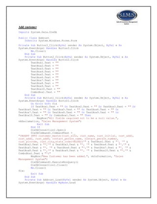 Add customer
Imports System.Data.OleDb
Public Class Addcust
Inherits System.Windows.Forms.Form
Private Sub Button3_Click(ByVal sender As System.Object, ByVal e As
System.EventArgs) Handles Button3.Click
Me.Close()
End Sub
Private Sub Button2_Click(ByVal sender As System.Object, ByVal e As
System.EventArgs) Handles Button2.Click
TextBox1.Text = ""
TextBox2.Text = ""
TextBox3.Text = ""
TextBox4.Text = ""
TextBox5.Text = ""
TextBox6.Text = ""
TextBox7.Text = ""
TextBox8.Text = ""
TextBox9.Text = ""
TextBox10.Text = ""
ComboBox1.Text = ""
End Sub
Private Sub Button1_Click(ByVal sender As System.Object, ByVal e As
System.EventArgs) Handles Button1.Click
On Error GoTo fix
If TextBox1.Text = "" Or TextBox2.Text = "" Or TextBox3.Text = "" Or
TextBox4.Text = "" Or TextBox5.Text = "" Or TextBox6.Text = "" Or
TextBox7.Text = "" Or TextBox8.Text = "" Or TextBox9.Text = "" Or
TextBox10.Text = "" Or ComboBox1.Text = "" Then
MsgBox("All fields required not to be a null value.",
vbExclamation, "Sales Management System")
Exit Sub
End If
OleDbConnection1.Open()
OleDbCommand1.CommandText = _
"INSERT INTO customer_master(cust_slno, cust_name, cust_initial, cust_add1,
cust_add2, cust_add3, contact_person_name, contact_person_number,
cust_pincode, cust_city,state_code)VALUES('" & TextBox1.Text & "', '" &
TextBox2.Text & "','" & TextBox3.Text & "', '" & TextBox4.Text & "','" &
TextBox5.Text & "', '" & TextBox6.Text & "','" & TextBox7.Text & "', '" &
TextBox8.Text & "','" & TextBox9.Text & "', '" & TextBox10.Text & "','" &
ComboBox1.Text & "')"
MsgBox("New Customer has been added.", vbInformation, "Sales
Management System")
OleDbCommand1.ExecuteNonQuery()
OleDbConnection1.Close()
Me.Close()
fix:
Exit Sub
End Sub
Private Sub Addcust_Load(ByVal sender As System.Object, ByVal e As
System.EventArgs) Handles MyBase.Load
 