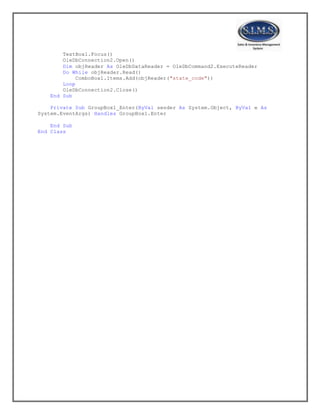 TextBox1.Focus()
OleDbConnection2.Open()
Dim objReader As OleDbDataReader = OleDbCommand2.ExecuteReader
Do While objReader.Read()
ComboBox1.Items.Add(objReader("state_code"))
Loop
OleDbConnection2.Close()
End Sub
Private Sub GroupBox1_Enter(ByVal sender As System.Object, ByVal e As
System.EventArgs) Handles GroupBox1.Enter
End Sub
End Class
 