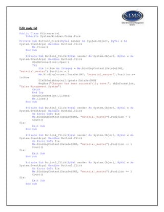 Edit material
Public Class Editmaterial
Inherits System.Windows.Forms.Form
Private Sub Button2_Click(ByVal sender As System.Object, ByVal e As
System.EventArgs) Handles Button2.Click
Me.Close()
End Sub
Private Sub Button1_Click(ByVal sender As System.Object, ByVal e As
System.EventArgs) Handles Button1.Click
OleDbConnection1.Open()
Try
Dim intRow As Integer = Me.BindingContext(DataSetSMS,
"material_master").Position - 1
Me.BindingContext(DataSetSMS, "material_master").Position +=
intRow
OleDbDataAdapter1.Update(DataSetSMS)
MsgBox("Changes has been successfully save.", vbInformation,
"Sales Management System")
Catch
End Try
OleDbConnection1.Close()
Me.Close()
End Sub
Private Sub Button3_Click(ByVal sender As System.Object, ByVal e As
System.EventArgs) Handles Button3.Click
On Error GoTo fix
Me.BindingContext(DataSetSMS, "material_master").Position = 0
Count()
fix:
Exit Sub
End Sub
Private Sub Button4_Click(ByVal sender As System.Object, ByVal e As
System.EventArgs) Handles Button4.Click
On Error GoTo fix
Me.BindingContext(DataSetSMS, "material_master").Position -= 1
Count()
fix:
Exit Sub
End Sub
Private Sub Button5_Click(ByVal sender As System.Object, ByVal e As
System.EventArgs) Handles Button5.Click
On Error GoTo fix
Me.BindingContext(DataSetSMS, "material_master").Position += 1
Count()
fix:
Exit Sub
End Sub
 