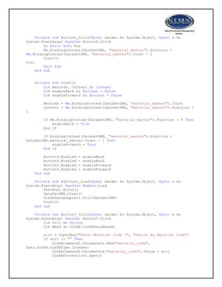 Private Sub Button6_Click(ByVal sender As System.Object, ByVal e As
System.EventArgs) Handles Button6.Click
On Error GoTo fix
Me.BindingContext(DataSetSMS, "material_master").Position =
Me.BindingContext(DataSetSMS, "material_master").Count - 1
Count()
fix:
Exit Sub
End Sub
Private Sub Count()
Dim Records, Current As Integer
Dim enableBack As Boolean = False
Dim enableForward As Boolean = False
Records = Me.BindingContext(DataSetSMS, "material_master").Count
Current = Me.BindingContext(DataSetSMS, "material_master").Position +
1
If Me.BindingContext(DataSetSMS, "material_master").Position > 0 Then
enableBack = True
End If
If BindingContext(DataSetSMS, "material_master").Position <
DataSetSMS.material_master.Count - 1 Then
enableForward = True
End If
Button3.Enabled = enableBack
Button4.Enabled = enableBack
Button5.Enabled = enableForward
Button6.Enabled = enableForward
End Sub
Private Sub Editcust_Load(ByVal sender As System.Object, ByVal e As
System.EventArgs) Handles MyBase.Load
TextBox1.Focus()
DataSetSMS.Clear()
OleDbDataAdapter1.Fill(DataSetSMS)
Count()
End Sub
Private Sub Button7_Click(ByVal sender As System.Object, ByVal e As
System.EventArgs) Handles Button7.Click
Dim str1 As String
Dim Read As OleDb.OleDbDataReader
str1 = InputBox("Enter Material Code :", "Search by Material Code")
If str1 <> "" Then
OleDbCommand1.Parameters.Add("material_code",
Data.OleDb.OleDbType.Integer)
OleDbCommand1.Parameters("material_code").Value = str1
OleDbConnection1.Open()
 