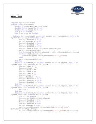 Order Detail
Imports System.Data.OleDb
Public Class Orderdetail
Inherits System.Windows.Forms.Form
Public Shared temp1 As String
Public Shared temp2 As String
Dim qty As Integer
Dim item_value As Integer
Private Sub Orderdetail_Load(ByVal sender As System.Object, ByVal e As
System.EventArgs) Handles MyBase.Load
TextBox1.Enabled = False
Button4.Enabled = False
TextBox3.Enabled = False
TextBox4.Enabled = False
TextBox5.Enabled = False
TextBox1.Text = Str(transaction.temporder_no)
materialConnection.Open()
Dim objReader As OleDbDataReader = materialCommand.ExecuteReader
Do While objReader.Read()
ComboBox1.Items.Add(objReader("material_code"))
Loop
materialConnection.Close()
End Sub
Private Sub Button3_Click(ByVal sender As System.Object, ByVal e As
System.EventArgs) Handles Button3.Click
TextBox1.Text = ""
ComboBox1.Text = ""
TextBox2.Text = ""
TextBox3.Text = ""
TextBox4.Text = ""
TextBox5.Text = ""
Button4.Enabled = False
TextBox3.Enabled = False
TextBox4.Enabled = False
TextBox5.Enabled = False
End Sub
Private Sub Button2_Click(ByVal sender As System.Object, ByVal e As
System.EventArgs) Handles Button2.Click
Me.Close()
End Sub
Private Sub Button1_Click(ByVal sender As System.Object, ByVal e As
System.EventArgs) Handles Button1.Click
Dim str1 As String
Dim Read As OleDb.OleDbDataReader
TextBox3.Enabled = True
TextBox4.Enabled = True
TextBox5.Enabled = True
Button4.Enabled = True
matorderdetailCommand1.Parameters.Add("material_code",
Data.OleDb.OleDbType.Integer)
matorderdetailCommand1.Parameters("material_code").Value = str1
 