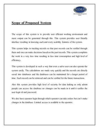 Scope of Proposed System
The scope of this system is to provide user efficient working environment and
more output can be generated through this. This system provides user friendly
interface resulting in knowing each and every usability features of the system.
This system helps in tracking records so that past records can be verified through
them and one can make decisions based on the past records. This system completes
the work in a very less time resulting in less time consumption and high level of
efficiency.
This system is developed in such a way that even a naïve user can also operate the
system easily. The calculations are made very quickly and the records are directly
saved into databases and the databases can be maintained for a longer period of
time. Each record can be retrieved and can be verified for the future transactions.
Also this system provides high level of security for data leaking as only admin
people can access the database no changes can be made in it until it verifies the
user login id and password.
We also have operator login through which operator can take orders but can’t make
changes in the database. Limited access is available to the operator.
 