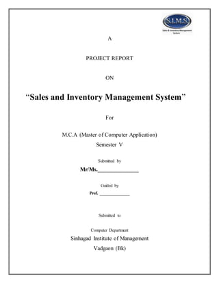 A
PROJECT REPORT
ON
“Sales and Inventory Management System”
For
M.C.A (Master of Computer Application)
Semester V
Submitted by
Mr/Ms.______________
Guided by
Prof. ______________
Submitted to
Computer Department
Sinhagad Institute of Management
Vadgaon (Bk)
 