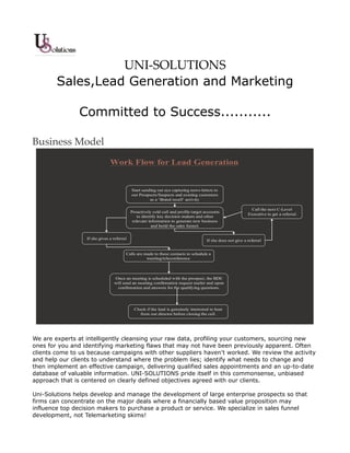 UNI-SOLUTIONS
        Sales,Lead Generation and Marketing

               Committed to Success...........

Business Model
                               Work Flow for Lead Generation


                                                Start sending out eye capturing news-letters to
                                                our Prospects/Suspects and existing customers
                                                          as a ‘Brand recall’ activity

                                                                                                                  Call the next C-Level
                                            Proactively cold call and profile target accounts
                                                                                                                Executive to get a referral
                                            •




                                                to identify key decision makers and other
                                             relevant information to generate new business
                                                        and build the sales funnel.


                  If she gives a referral                                                If she does not give a referral


                                        Calls are made to these contacts to schedule a
                                                   meeting/teleconference




                                 Once an meeting is scheduled with the prospect, the BDE
                                 will send an meeting confirmation request mailer and upon
                                   confirmation and answers for the qualifying questions.




                                                 Check if the lead is genuinely interested to hear
                                                   from our director before closing the call.




We are experts at intelligently cleansing your raw data, profiling your customers, sourcing new
ones for you and identifying marketing flaws that may not have been previously apparent. Often
clients come to us because campaigns with other suppliers haven't worked. We review the activity
and help our clients to understand where the problem lies; identify what needs to change and
then implement an effective campaign, delivering qualified sales appointments and an up-to-date
database of valuable information. UNI-SOLUTIONS pride itself in this commonsense, unbiased
approach that is centered on clearly defined objectives agreed with our clients.

Uni-Solutions helps develop and manage the development of large enterprise prospects so that
firms can concentrate on the major deals where a financially based value proposition may
influence top decision makers to purchase a product or service. We specialize in sales funnel
development, not Telemarketing skims!
 