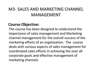 Course Objective: The course has been designed to understand the importance of sales management and Marketing channel management for the overall success of the marketing efforts of an organization.  The  course deals with various aspects of sales management for coordinated sales efforts in achieving the over all corporate goals and effective management of marketing channels M3- SALES AND MARKETING CHANNEL MANAGEMENT 