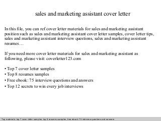 sales and marketing assistant cover letter 
In this file, you can ref cover letter materials for sales and marketing assistant 
position such as sales and marketing assistant cover letter samples, cover letter tips, 
sales and marketing assistant interview questions, sales and marketing assistant 
resumes… 
If you need more cover letter materials for sales and marketing assistant as 
following, please visit: coverletter123.com 
• Top 7 cover letter samples 
• Top 8 resumes samples 
• Free ebook: 75 interview questions and answers 
• Top 12 secrets to win every job interviews 
Top materials: top 7 cover letter samples, top 8 Interview resumes samples, questions free and ebook: answers 75 – interview free download/ questions pdf and answers 
ppt file 
 