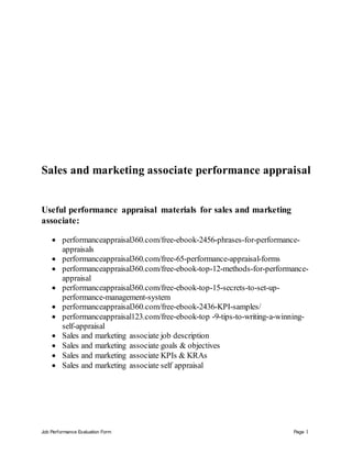 Job Performance Evaluation Form Page 1
Sales and marketing associate performance appraisal
Useful performance appraisal materials for sales and marketing
associate:
 performanceappraisal360.com/free-ebook-2456-phrases-for-performance-
appraisals
 performanceappraisal360.com/free-65-performance-appraisal-forms
 performanceappraisal360.com/free-ebook-top-12-methods-for-performance-
appraisal
 performanceappraisal360.com/free-ebook-top-15-secrets-to-set-up-
performance-management-system
 performanceappraisal360.com/free-ebook-2436-KPI-samples/
 performanceappraisal123.com/free-ebook-top -9-tips-to-writing-a-winning-
self-appraisal
 Sales and marketing associate job description
 Sales and marketing associate goals & objectives
 Sales and marketing associate KPIs & KRAs
 Sales and marketing associate self appraisal
 