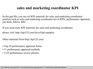 sales and marketing coordinator KPI 
In this ppt file, you can ref KPI materials for sales and marketing coordinator 
position such as sales and marketing coordinator list of KPIs, performance appraisal, 
job skills, KRAs, BSC… 
If you need more KPI materials for sales and marketing coordinator, 
please visit: http://kpi123.com/list-of-kpi-samples 
Other materials from http://kpi123.com: 
• Top 28 performance appraisal forms 
• 11 performance appraisal methods 
• 1125 performance review phrases 
Top materials: top sales KPIs, Top 28 performance appraisal forms, 11 performance appraisal methods 
Interview questions and answers – free download/ pdf and ppt file 
 