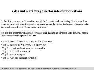 sales and marketing director interview questions 
In this file, you can ref interview materials for sales and marketing director such as 
types of interview questions, sales and marketing director situational interview, sales 
and marketing director behavioral interview… 
For top job interview materials for sales and marketing director as following, please 
visit: topinterviewquestions.info 
• Free ebook: 75 interview questions and answers 
• Top 12 secrets to win every job interviews 
• Top 8 interview thank you letter samples 
• Top 7 cover letter samples 
• Top 8 resume samples 
• Top 15 ways to search new jobs 
Top materials: ebook: 75 interview questions with answers, top 7 cover letter samples, top 8 resume samples. Free pdf download 
 