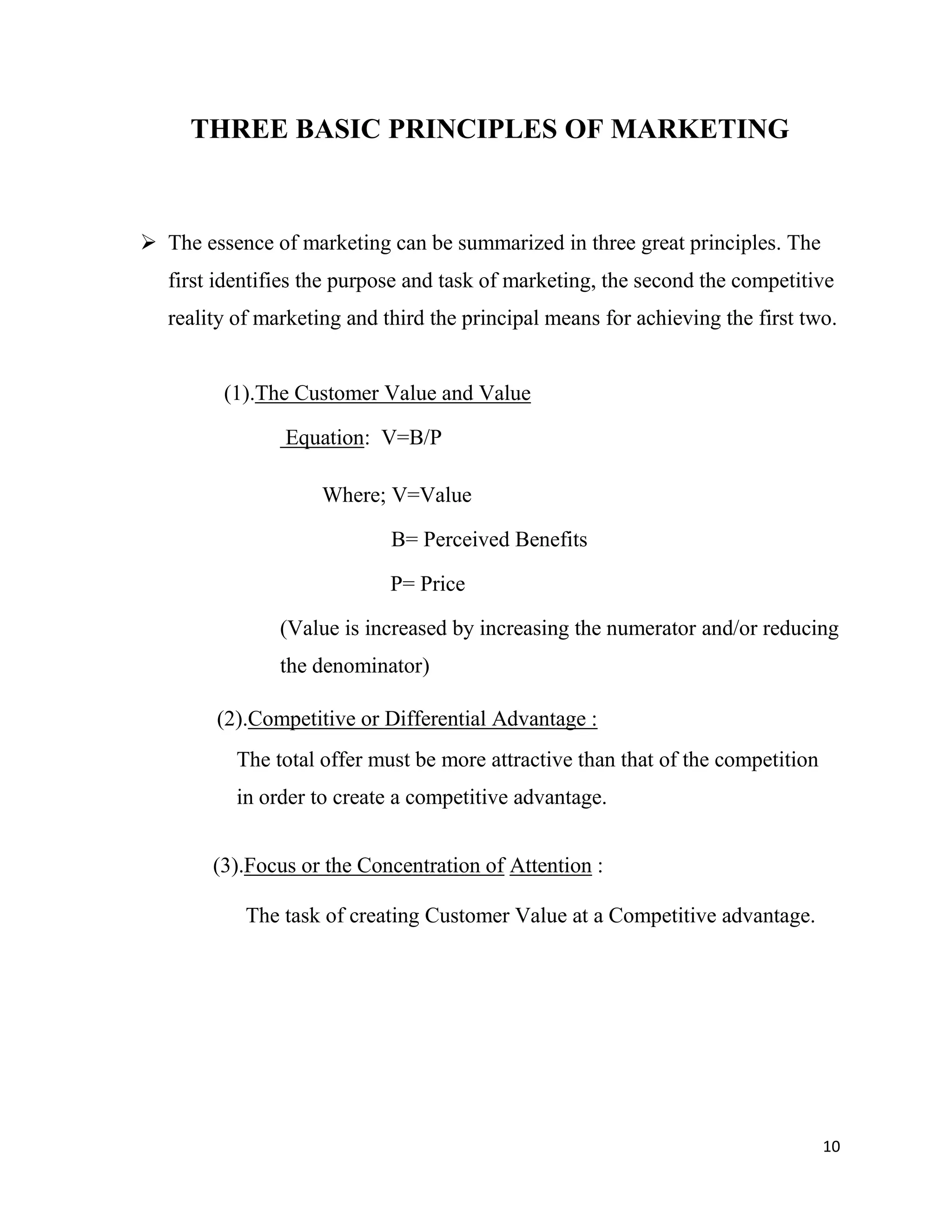 10
THREE BASIC PRINCIPLES OF MARKETING
 The essence of marketing can be summarized in three great principles. The
first identifies the purpose and task of marketing, the second the competitive
reality of marketing and third the principal means for achieving the first two.
(1).The Customer Value and Value
Equation: V=B/P
Where; V=Value
B= Perceived Benefits
P= Price
(Value is increased by increasing the numerator and/or reducing
the denominator)
(2).Competitive or Differential Advantage :
The total offer must be more attractive than that of the competition
in order to create a competitive advantage.
(3).Focus or the Concentration of Attention :
The task of creating Customer Value at a Competitive advantage.
 
