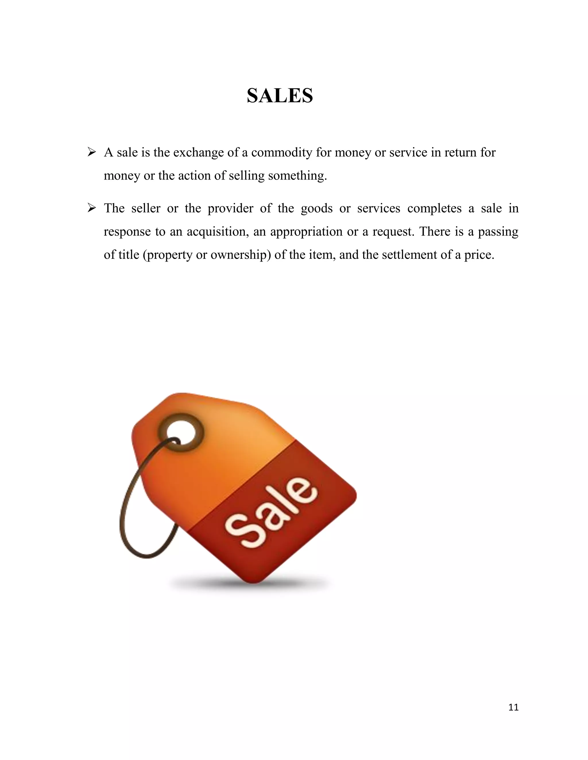 11
SALES
 A sale is the exchange of a commodity for money or service in return for
money or the action of selling something.
 The seller or the provider of the goods or services completes a sale in
response to an acquisition, an appropriation or a request. There is a passing
of title (property or ownership) of the item, and the settlement of a price.
 