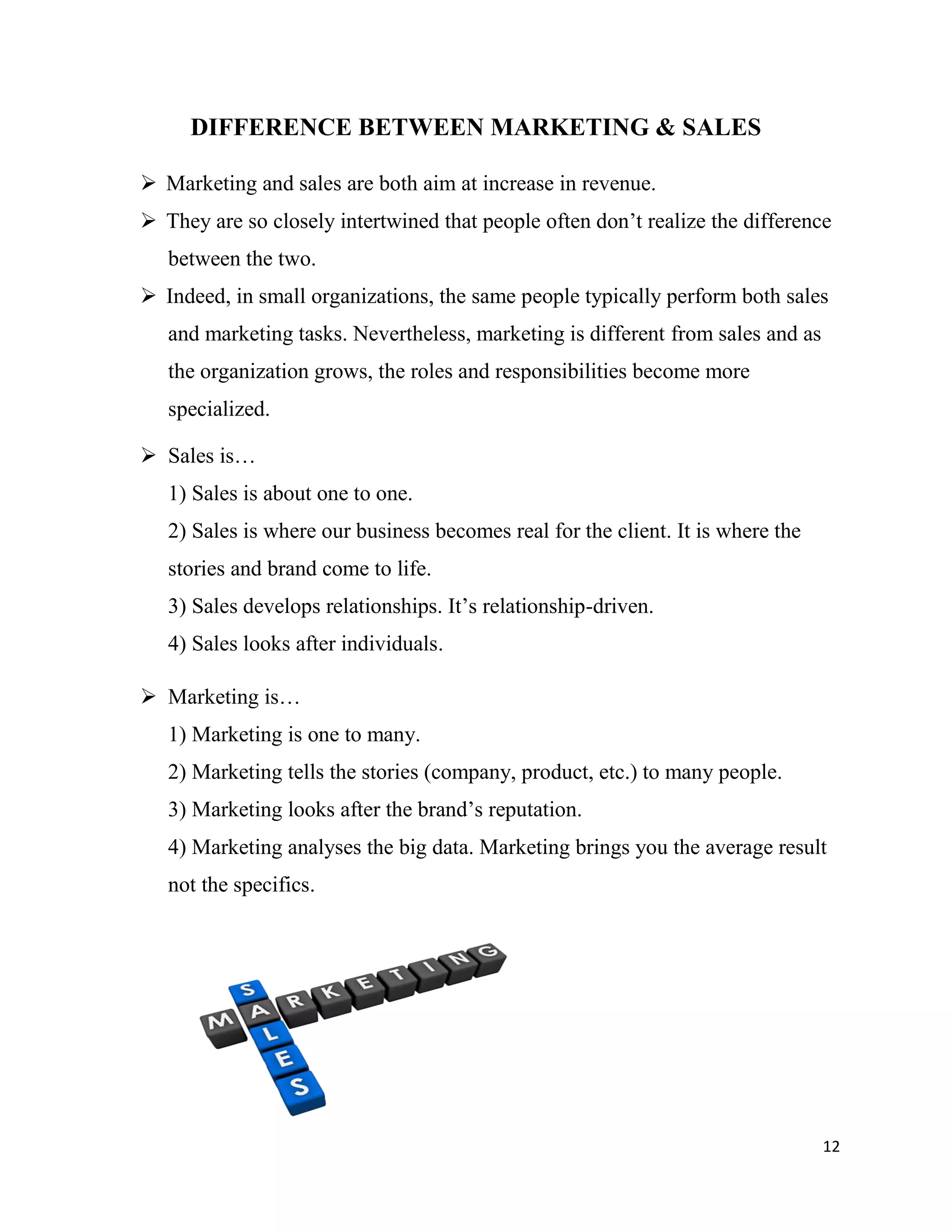 12
DIFFERENCE BETWEEN MARKETING & SALES
 Marketing and sales are both aim at increase in revenue.
 They are so closely intertwined that people often don’t realize the difference
between the two.
 Indeed, in small organizations, the same people typically perform both sales
and marketing tasks. Nevertheless, marketing is different from sales and as
the organization grows, the roles and responsibilities become more
specialized.
 Sales is…
1) Sales is about one to one.
2) Sales is where our business becomes real for the client. It is where the
stories and brand come to life.
3) Sales develops relationships. It’s relationship-driven.
4) Sales looks after individuals.
 Marketing is…
1) Marketing is one to many.
2) Marketing tells the stories (company, product, etc.) to many people.
3) Marketing looks after the brand’s reputation.
4) Marketing analyses the big data. Marketing brings you the average result
not the specifics.
 