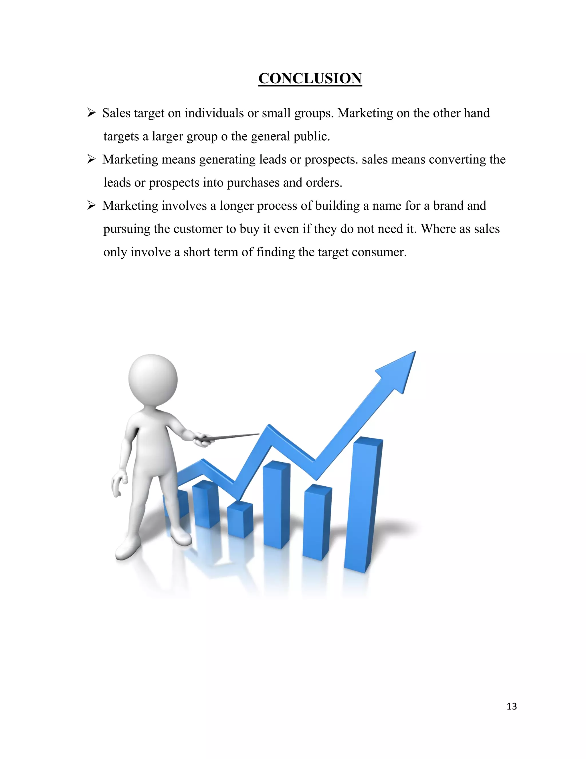 13
CONCLUSION
 Sales target on individuals or small groups. Marketing on the other hand
targets a larger group o the general public.
 Marketing means generating leads or prospects. sales means converting the
leads or prospects into purchases and orders.
 Marketing involves a longer process of building a name for a brand and
pursuing the customer to buy it even if they do not need it. Where as sales
only involve a short term of finding the target consumer.
 