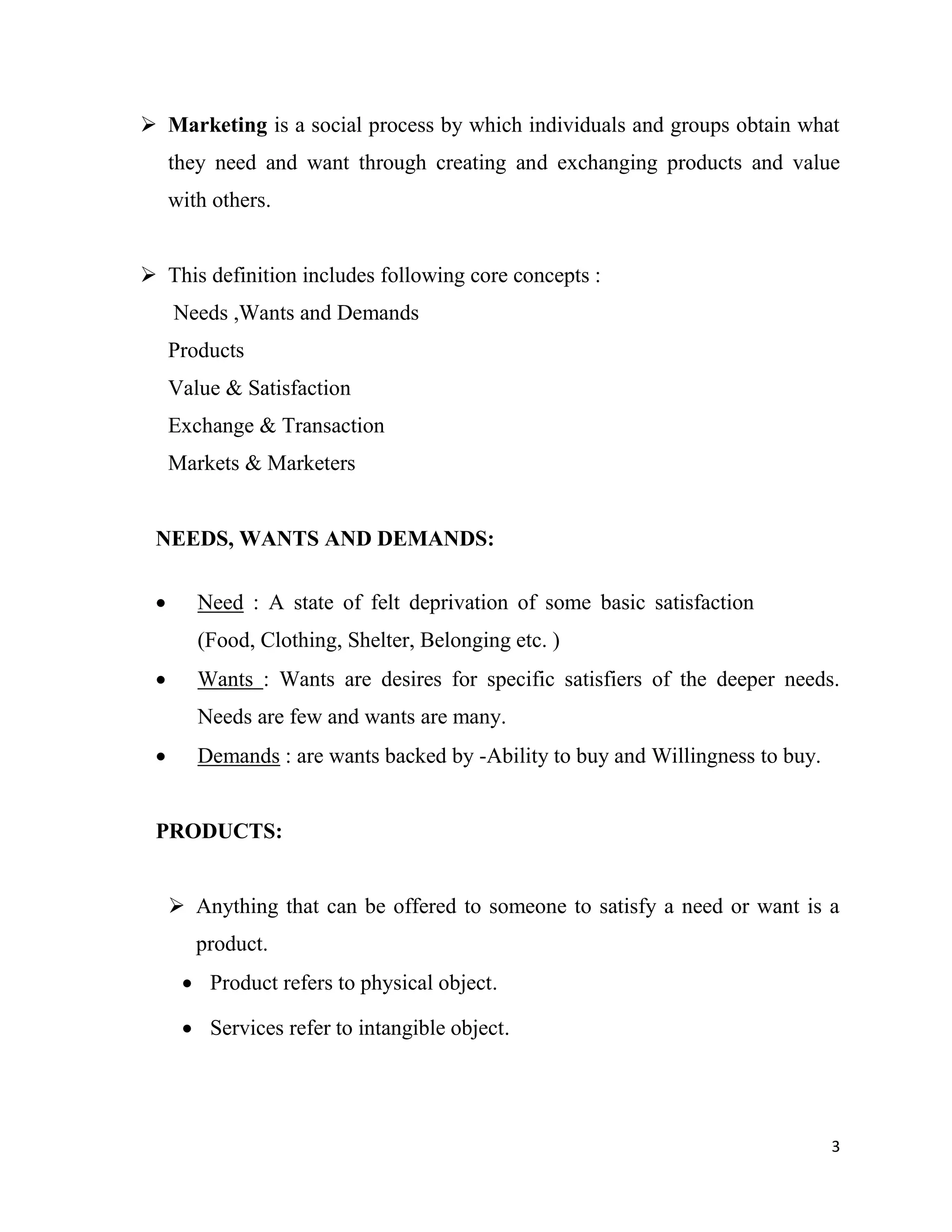 3
 Marketing is a social process by which individuals and groups obtain what
they need and want through creating and exchanging products and value
with others.
 This definition includes following core concepts :
Needs ,Wants and Demands
Products
Value & Satisfaction
Exchange & Transaction
Markets & Marketers
NEEDS, WANTS AND DEMANDS:
 Need : A state of felt deprivation of some basic satisfaction
(Food, Clothing, Shelter, Belonging etc. )
 Wants : Wants are desires for specific satisfiers of the deeper needs.
Needs are few and wants are many.
 Demands : are wants backed by -Ability to buy and Willingness to buy.
PRODUCTS:
 Anything that can be offered to someone to satisfy a need or want is a
product.
 Product refers to physical object.
 Services refer to intangible object.
 