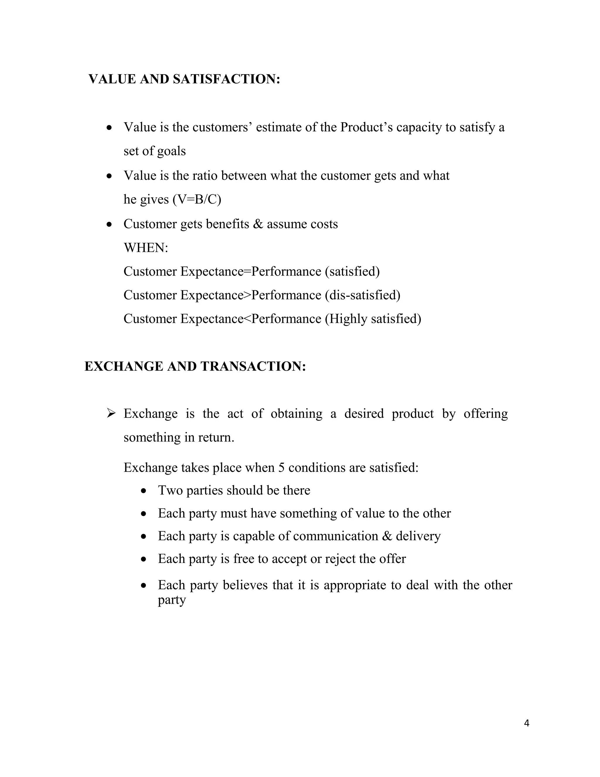 4
VALUE AND SATISFACTION:
 Value is the customers’ estimate of the Product’s capacity to satisfy a
set of goals
 Value is the ratio between what the customer gets and what
he gives (V=B/C)
 Customer gets benefits & assume costs
WHEN:
Customer Expectance=Performance (satisfied)
Customer Expectance>Performance (dis-satisfied)
Customer Expectance<Performance (Highly satisfied)
EXCHANGE AND TRANSACTION:
 Exchange is the act of obtaining a desired product by offering
something in return.
Exchange takes place when 5 conditions are satisfied:
 Two parties should be there
 Each party must have something of value to the other
 Each party is capable of communication & delivery
 Each party is free to accept or reject the offer
 Each party believes that it is appropriate to deal with the other
party
 