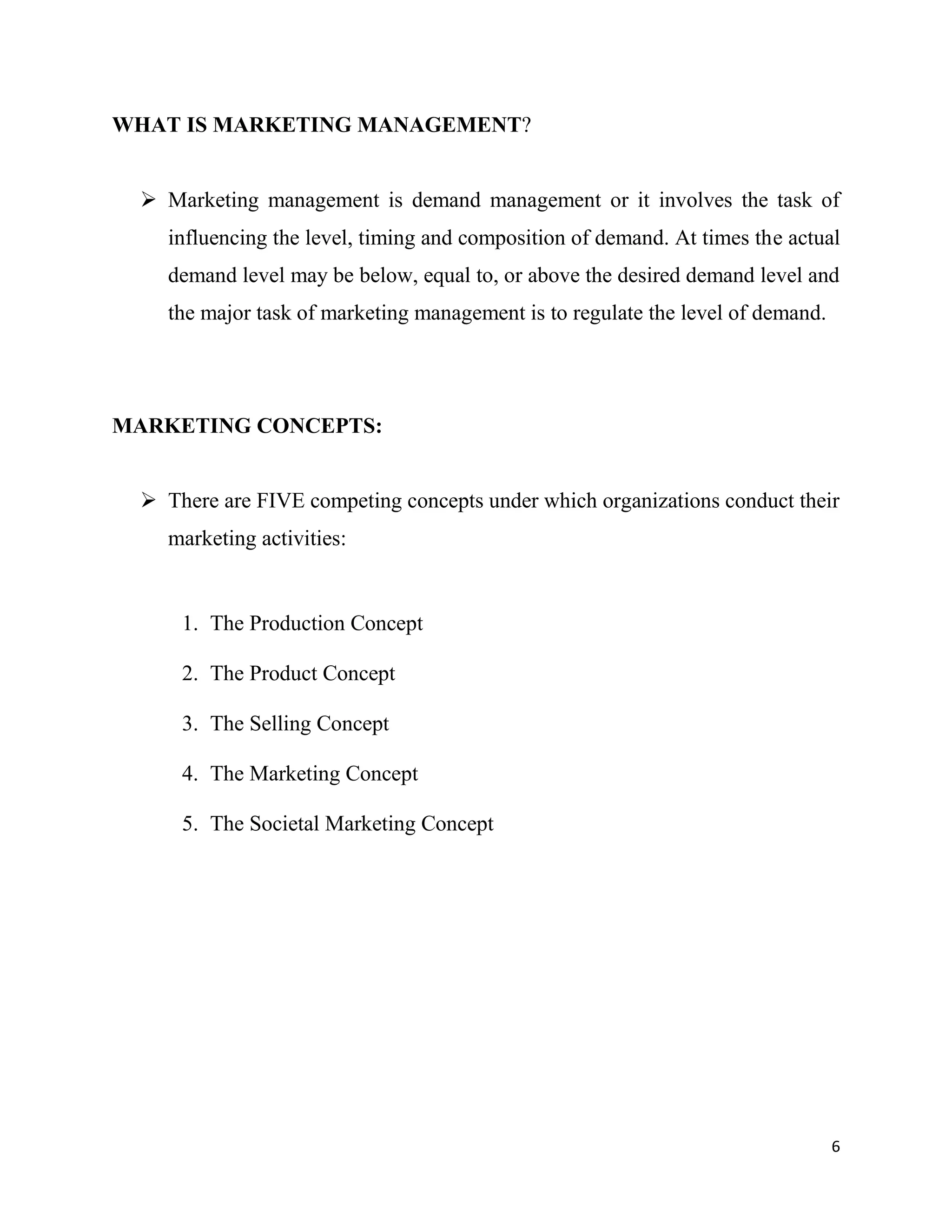 6
WHAT IS MARKETING MANAGEMENT?
 Marketing management is demand management or it involves the task of
influencing the level, timing and composition of demand. At times the actual
demand level may be below, equal to, or above the desired demand level and
the major task of marketing management is to regulate the level of demand.
MARKETING CONCEPTS:
 There are FIVE competing concepts under which organizations conduct their
marketing activities:
1. The Production Concept
2. The Product Concept
3. The Selling Concept
4. The Marketing Concept
5. The Societal Marketing Concept
 