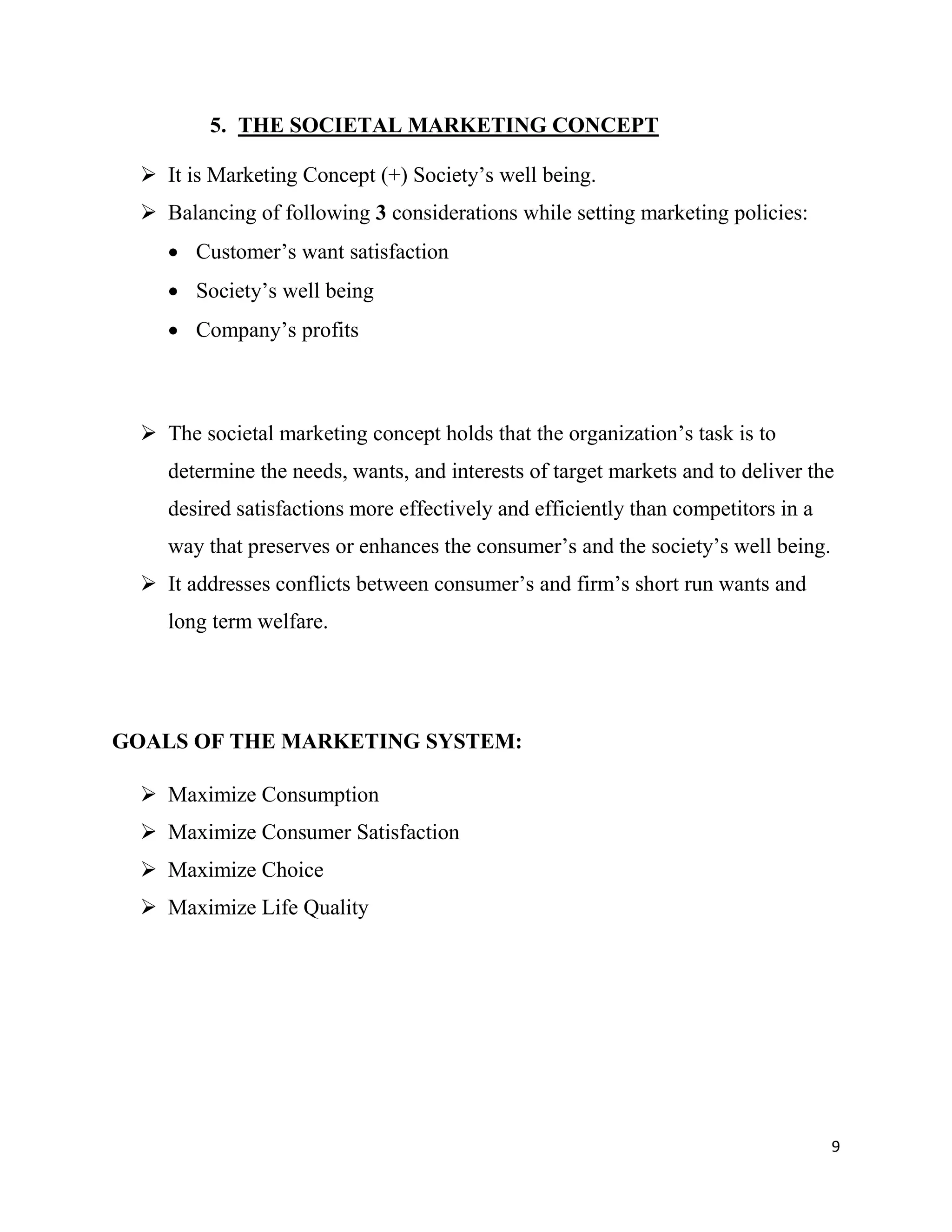 9
5. THE SOCIETAL MARKETING CONCEPT
 It is Marketing Concept (+) Society’s well being.
 Balancing of following 3 considerations while setting marketing policies:
 Customer’s want satisfaction
 Society’s well being
 Company’s profits
 The societal marketing concept holds that the organization’s task is to
determine the needs, wants, and interests of target markets and to deliver the
desired satisfactions more effectively and efficiently than competitors in a
way that preserves or enhances the consumer’s and the society’s well being.
 It addresses conflicts between consumer’s and firm’s short run wants and
long term welfare.
GOALS OF THE MARKETING SYSTEM:
 Maximize Consumption
 Maximize Consumer Satisfaction
 Maximize Choice
 Maximize Life Quality
 