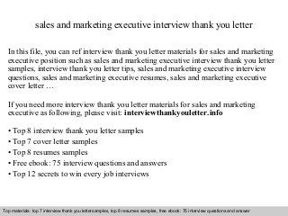 sales and marketing executive interview thank you letter 
In this file, you can ref interview thank you letter materials for sales and marketing 
executive position such as sales and marketing executive interview thank you letter 
samples, interview thank you letter tips, sales and marketing executive interview 
questions, sales and marketing executive resumes, sales and marketing executive 
cover letter … 
If you need more interview thank you letter materials for sales and marketing 
executive as following, please visit: interviewthankyouletter.info 
• Top 8 interview thank you letter samples 
• Top 7 cover letter samples 
• Top 8 resumes samples 
• Free ebook: 75 interview questions and answers 
• Top 12 secrets to win every job interviews 
Top materials: top 7 interview thank you lettersamples, top 8 resumes samples, free ebook: 75 interview questions and answer 
Interview questions and answers – free download/ pdf and ppt file 
 