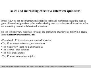 sales and marketing executive interview questions 
In this file, you can ref interview materials for sales and marketing executive such as 
types of interview questions, sales and marketing executive situational interview, sales 
and marketing executive behavioral interview… 
For top job interview materials for sales and marketing executive as following, please 
visit: topinterviewquestions.info 
• Free ebook: 75 interview questions and answers 
• Top 12 secrets to win every job interviews 
• Top 8 interview thank you letter samples 
• Top 7 cover letter samples 
• Top 8 resume samples 
• Top 15 ways to search new jobs 
Top materials: ebook: 75 interview questions with answers, top 7 cover letter samples, top 8 resume samples. Free pdf download 
 
