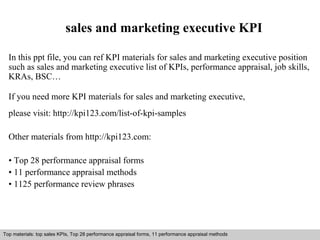 sales and marketing executive KPI 
In this ppt file, you can ref KPI materials for sales and marketing executive position 
such as sales and marketing executive list of KPIs, performance appraisal, job skills, 
KRAs, BSC… 
If you need more KPI materials for sales and marketing executive, 
please visit: http://kpi123.com/list-of-kpi-samples 
Other materials from http://kpi123.com: 
• Top 28 performance appraisal forms 
• 11 performance appraisal methods 
• 1125 performance review phrases 
Top materials: top sales KPIs, Top 28 performance appraisal forms, 11 performance appraisal methods 
Interview questions and answers – free download/ pdf and ppt file 
 