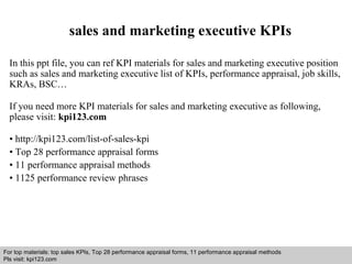 sales and marketing executive KPIs 
In this ppt file, you can ref KPI materials for sales and marketing executive position 
such as sales and marketing executive list of KPIs, performance appraisal, job skills, 
KRAs, BSC… 
If you need more KPI materials for sales and marketing executive as following, 
please visit: kpi123.com 
• http://kpi123.com/list-of-sales-kpi 
• Top 28 performance appraisal forms 
• 11 performance appraisal methods 
• 1125 performance review phrases 
For top materials: top sales KPIs, Top 28 performance appraisal forms, 11 performance appraisal methods 
Pls visit: kpi123.com 
Interview questions and answers – free download/ pdf and ppt file 
 