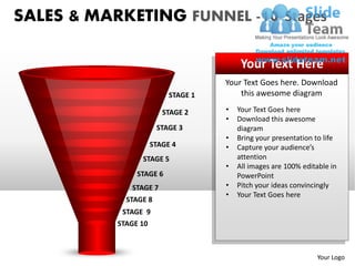 SALES & MARKETING FUNNEL -10 Stages

                                         Your Text Here
                                    Your Text Goes here. Download
                          STAGE 1       this awesome diagram

                        STAGE 2     •   Your Text Goes here
                                    •   Download this awesome
                       STAGE 3          diagram
                                    •   Bring your presentation to life
                   STAGE 4          •   Capture your audience’s
                 STAGE 5                attention
                                    •   All images are 100% editable in
               STAGE 6                  PowerPoint
              STAGE 7               •   Pitch your ideas convincingly
                                    •   Your Text Goes here
             STAGE 8
            STAGE 9
           STAGE 10



                                                                Your Logo
 