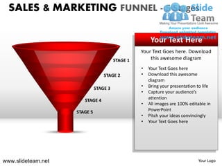 SALES & MARKETING FUNNEL - 5 Stages

                                                       Your Text Here
                                                  Your Text Goes here. Download
                                        STAGE 1       this awesome diagram
                                                  •   Your Text Goes here
                                  STAGE 2         •   Download this awesome
                                                      diagram
                              STAGE 3             •   Bring your presentation to life
                                                  •   Capture your audience’s
                                                      attention
                       STAGE 4
                                                  •   All images are 100% editable in
                    STAGE 5                           PowerPoint
                                                  •   Pitch your ideas convincingly
                                                  •   Your Text Goes here




www.slideteam.net                                                             Your Logo
 
