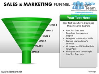SALES & MARKETING FUNNEL – 6 Stages

                                                   Your Text Here
                                              Your Text Goes here. Download
                                    STAGE 1
                                                  this awesome diagram
                                 STAGE 2      •   Your Text Goes here
                                              •   Download this awesome
                              STAGE 3             diagram
                                              •   Bring your presentation to life
                          STAGE 4             •   Capture your audience’s
                                                  attention
                       STAGE 5                •   All images are 100% editable in
                                                  PowerPoint
                    STAGE 6                   •   Pitch your ideas convincingly
                                              •   Your Text Goes here




www.slideteam.net                                                         Your Logo
 