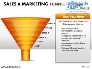 SALES & MARKETING FUNNEL - 7 Stages

                                                       Your Text Here
                                                  Your Text Goes here. Download
                                        STAGE 1       this awesome diagram
                                    STAGE 2       •   Your Text Goes here
                                                  •   Download this awesome
                                STAGE 3               diagram
                                                  •   Bring your presentation to life
                              STAGE 4             •   Capture your audience’s
                         STAGE 5                      attention
                                                  •   All images are 100% editable in
                      STAGE 6                         PowerPoint
                                                  •   Pitch your ideas convincingly
                    STAGE 7                       •   Your Text Goes here




www.slideteam.net                                                             Your Logo
 