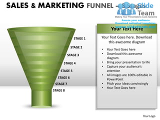 SALES & MARKETING FUNNEL – 8 Stages

                                         Your Text Here
                         STAGE 1   Your Text Goes here. Download
                                       this awesome diagram
                       STAGE 2
                                   •   Your Text Goes here
                      STAGE 3      •   Download this awesome
                                       diagram
                 STAGE 4           •   Bring your presentation to life
                                   •   Capture your audience’s
               STAGE 5                 attention
                                   •   All images are 100% editable in
             STAGE 6                   PowerPoint
            STAGE 7                •   Pitch your ideas convincingly
                                   •   Your Text Goes here
           STAGE 8




                                                               Your Logo
 