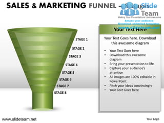 SALES & MARKETING FUNNEL – 8 Stages

                                                  Your Text Here
                                  STAGE 1   Your Text Goes here. Download
                                                this awesome diagram
                                STAGE 2
                                            •   Your Text Goes here
                               STAGE 3      •   Download this awesome
                                                diagram
                          STAGE 4           •   Bring your presentation to life
                                            •   Capture your audience’s
                        STAGE 5                 attention
                                            •   All images are 100% editable in
                      STAGE 6                   PowerPoint
                     STAGE 7                •   Pitch your ideas convincingly
                                            •   Your Text Goes here
                    STAGE 8




www.slideteam.net                                                       Your Logo
 