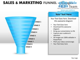SALES & MARKETING FUNNEL – 9 Stages

                                        Your Text Here
                                  Your Text Goes here. Download
                        STAGE 1       this awesome diagram

                       STAGE 2    •   Your Text Goes here
                                  •   Download this awesome
                     STAGE 3          diagram
                                  •   Bring your presentation to life
                 STAGE 4
                                  •   Capture your audience’s
                STAGE 5               attention
                                  •   All images are 100% editable in
              STAGE 6                 PowerPoint
             STAGE 7              •   Pitch your ideas convincingly
           STAGE 8                •   Your Text Goes here
           STAGE 9




                                                              Your Logo
 