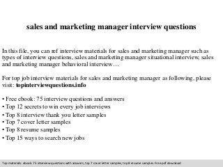 sales and marketing manager interview questions 
In this file, you can ref interview materials for sales and marketing manager such as 
types of interview questions, sales and marketing manager situational interview, sales 
and marketing manager behavioral interview… 
For top job interview materials for sales and marketing manager as following, please 
visit: topinterviewquestions.info 
• Free ebook: 75 interview questions and answers 
• Top 12 secrets to win every job interviews 
• Top 8 interview thank you letter samples 
• Top 7 cover letter samples 
• Top 8 resume samples 
• Top 15 ways to search new jobs 
Top materials: ebook: 75 interview questions with answers, top 7 cover letter samples, top 8 resume samples. Free pdf download 
 