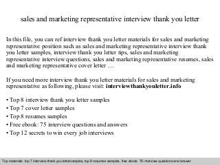 sales and marketing representative interview thank you letter 
In this file, you can ref interview thank you letter materials for sales and marketing 
representative position such as sales and marketing representative interview thank 
you letter samples, interview thank you letter tips, sales and marketing 
representative interview questions, sales and marketing representative resumes, sales 
and marketing representative cover letter … 
If you need more interview thank you letter materials for sales and marketing 
representative as following, please visit: interviewthankyouletter.info 
• Top 8 interview thank you letter samples 
• Top 7 cover letter samples 
• Top 8 resumes samples 
• Free ebook: 75 interview questions and answers 
• Top 12 secrets to win every job interviews 
Top materials: top 7 interview thank you lettersamples, top 8 resumes samples, free ebook: 75 interview questions and answer 
Interview questions and answers – free download/ pdf and ppt file 
 
