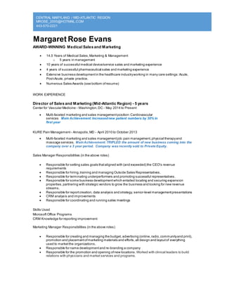 CENTRAL MARYLAND / MID-ATLANTIC REGION
MROSE_2000@HOTMAIL.COM
443-570-2221
Margaret Rose Evans
AWARD-WINNING Medical Sales and Marketing
 14.5 Years of Medical Sales,Marketing & Management
o 5 years in management
 10 years of successful medical device/service sales and marketing experience
 4 years of successful pharmaceutical sales and marketing experience
 Extensive business developmentin the healthcare industryworking in many care settings:Acute,
Post-Acute, private practice.
 Numerous Sales Awards (see bottom ofresume)
WORK EXPERIENCE
Director of Sales and Marketing (Mid-Atlantic Region) - 5 years
Center for Vascular Medicine - Washington,DC - May 2014 to Present
 Multi-faceted marketing and sales managementposition:Cardiovascular
services Main Achievement: Increasednew patient numbers by 30% in
first year
KURE Pain Management - Annapolis,MD - April 2010 to October 2013
 Multi-faceted marketing and sales managementjob:pain management,physical therapyand
massage services. MainAchievement: TRIPLED the amount of new business coming into the
company over a 3 year period. Company was recently sold to Private Equity.
Sales Manager Responsibilities (in the above roles)
 Responsible for setting sales goals thataligned with (and exceeded) the CEO's revenue
requirements
 Responsible for hiring,training and managing Outside Sales Representatives.
 Responsible for terminating underperformers and promoting successful representatives.
 Responsible for some business developmentwhich entailed locating and securing expansion
properties,partnering with strategic vendors to grow the business and looking for new revenue
streams.
 Responsible for reportcreation, data analysis and strategy, senior-level managementpresentations
 CRM analysis and improvements
 Responsible for coordinating and running sales meetings
Skills Used
Microsoft Office Programs
CRM Knowledge for reporting improvement
Marketing Manager Responsibilities (in the above roles)
 Responsible for creating and managing the budget, advertising (online,radio,communityand print),
promotion and placementofmarketing materials and efforts,all design and layoutof everything
used to marketthe organizations.
 Responsible for name developmentand re-branding a company
 Responsible for the promotion and opening ofnew locations. Worked with clinical leaders to build
relations with physicians and market services and programs.
 