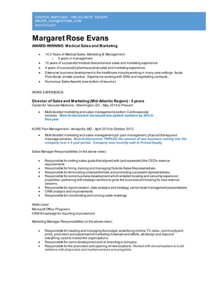 CENTRAL MARYLAND / MID-ATLANTIC REGION
MROSE_2000@HOTMAIL.COM
443-570-2221
Margaret Rose Evans
AWARD-WINNING Medical Sales and Marketing
 14.5 Years of Medical Sales,Marketing & Management
o 5 years in management
 10 years of successful medical device/service sales and marketing experience
 4 years of successful pharmaceutical sales and marketing experience
 Extensive business developmentin the healthcare industryworking in many care settings:Acute,
Post-Acute, private practice. Experience working with IDNs and negotiating contracts.
 Numerous Sales Awards (see bottom ofresume)
WORK EXPERIENCE
Director of Sales and Marketing (Mid-Atlantic Region) - 5 years
Center for Vascular Medicine - Washington,DC - May 2014 to Present
 Multi-faceted marketing and sales managementposition:Cardiovascular
services Main Achievement: Increasednew patient numbers by 30% in
first year
KURE Pain Management - Annapolis,MD - April 2010 to October 2013
 Multi-faceted marketing and sales managementjob:pain management,physical therapyand
massage services. MainAchievement: TRIPLED the amount of new business coming into the
company over a 3 year period. Company was recently sold to Private Equity.
Sales Manager Responsibilities (in the above roles)
 Responsible for setting sales goals thataligned with (and exceeded) the CEO's revenue
requirements
 Responsible for hiring,training and managing Outside Sales Representatives.
 Responsible for terminating underperformers and promoting successful representatives.
 Responsible for some business developmentwhich entailed locating and securing expansion
properties,partnering with strategic vendors to grow the business and looking for new revenue
streams.
 Responsible for reportcreation, data analysis and strategy, senior-level managementpresentations
 CRM analysis and improvements
 Responsible for coordinating and running sales meetings
Skills Used
Microsoft Office Programs
CRM Knowledge for reporting improvement
Marketing Manager Responsibilities (in the above roles)
 Responsible for creating and managing the budget,advertising (online,TV,radio, communityand
print), promotion and placementofmarketing materials and efforts,all design and layoutof
everything used to marketthe organizations.
 Responsible for name developmentand re-branding a company
 Responsible for the promotion and opening ofnew locations. Worked with clinical leaders to build
relations with physicians and market services and programs.
 