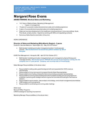 CENTRAL MARYLAND / MID-ATLANTIC REGION
MROSE_2000@HOTMAIL.COM
443-570-2221
Margaret Rose Evans
AWARD-WINNING Medical Sales and Marketing
 14.5 Years of Medical Sales,Marketing & Management
o 5 years in management
 10 years of successful medical device/service sales and marketing experience
 4 years of successful pharmaceutical sales and marketing experience
 Extensive business developmentin the healthcare industryworking in many care settings:Acute,
Post-Acute, private practice. Experience working with IDNs and negotiating contracts.
 Numerous Sales Awards (see bottom ofresume)
WORK EXPERIENCE
Director of Sales and Marketing (Mid-Atlantic Region) - 5 years
Center for Vascular Medicine - Washington,DC - May 2014 to Present
 Multi-faceted marketing and sales managementposition:Cardiovascular
services Main Achievement: Increasednew patient numbers by 30% in
first year
KURE Pain Management - Annapolis,MD - April 2010 to October 2013
 Multi-faceted marketing and sales managementjob:pain management,physical therapyand
massage services. MainAchievement: TRIPLED the amount of new business coming into the
company over a 3 year period. Company was recently sold to Private Equity.
Sales Manager Responsibilities (in the above roles)
 Responsible for setting sales goals thataligned with (and exceeded) the CEO's revenue
requirements
 Responsible for hiring,training and managing Outside Sales Representatives.
 Responsible for terminating underperformers and promoting successful representatives.
 Responsible for some business developmentwhich entailed locating and securing expansion
properties,partnering with strategic vendors to grow the business and looking for new revenue
streams.
 Responsible for reportcreation, data analysis and strategy, senior-level managementpresentations
 CRM analysis and improvements
 Responsible for coordinating and running sales meetings
Skills Used
Microsoft Office Programs
CRM Knowledge for reporting improvement
Marketing Manager Responsibilities (in the above roles)
 