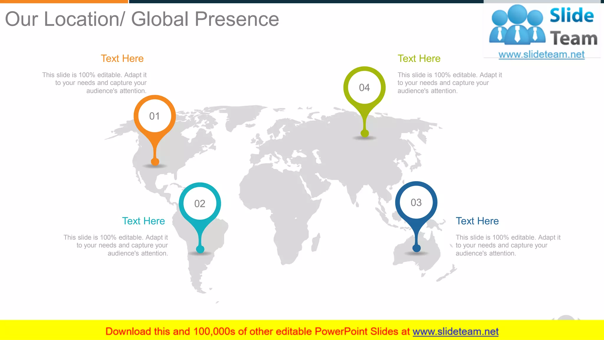 WWW.COMPANY.COM 19
Text Here
This slide is 100% editable. Adapt it
to your needs and capture your
audience's attention.
Text Here
This slide is 100% editable. Adapt it
to your needs and capture your
audience's attention.
Text Here
This slide is 100% editable. Adapt it
to your needs and capture your
audience's attention.
Text Here
This slide is 100% editable. Adapt it
to your needs and capture your
audience's attention. 04
0302
01
Our Location/ Global Presence
 