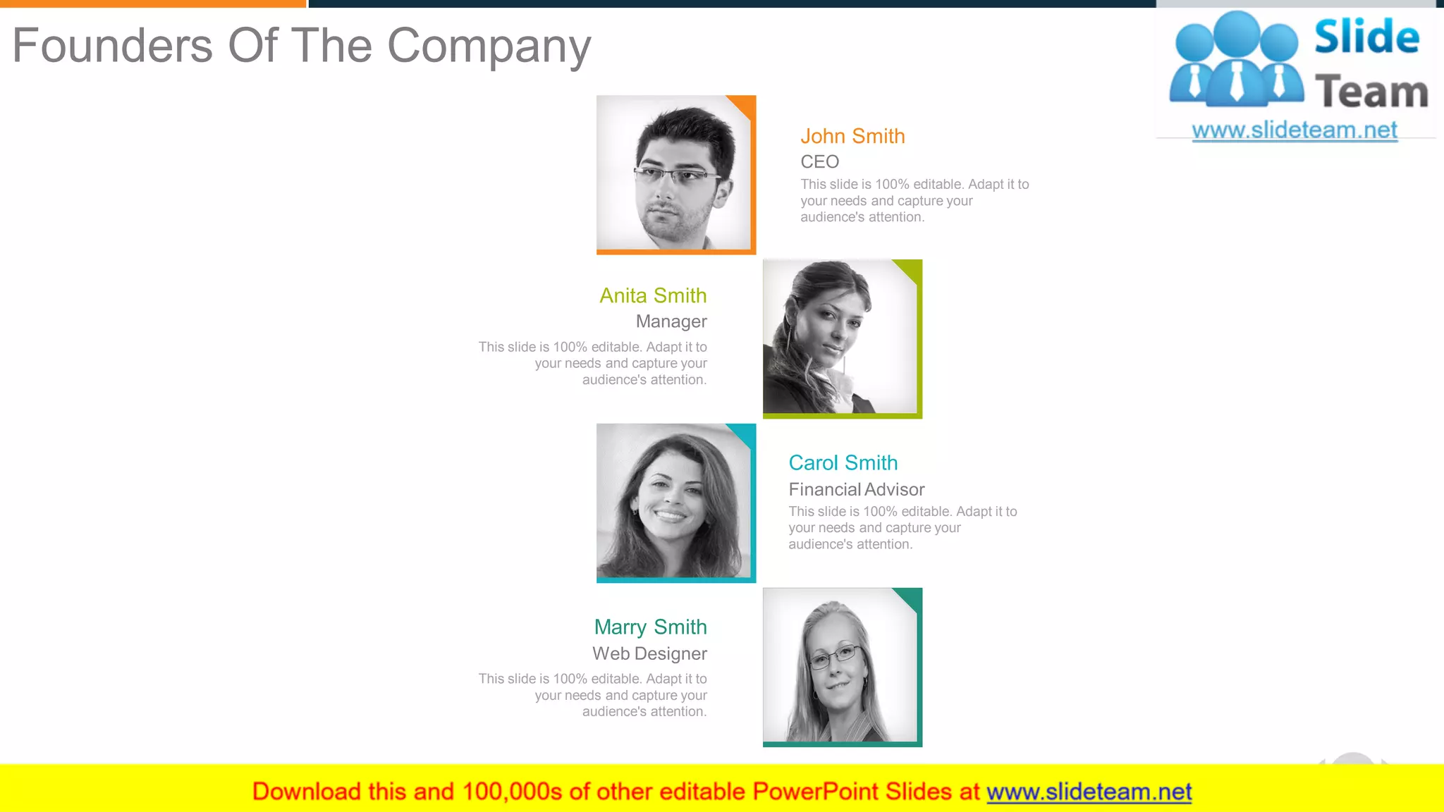 WWW.COMPANY.COM 5
This slide is 100% editable. Adapt it to
your needs and capture your
audience's attention.
Anita Smith
Manager
This slide is 100% editable. Adapt it to
your needs and capture your
audience's attention.
John Smith
CEO
This slide is 100% editable. Adapt it to
your needs and capture your
audience's attention.
Carol Smith
Financial Advisor
This slide is 100% editable. Adapt it to
your needs and capture your
audience's attention.
Marry Smith
Web Designer
Founders Of The Company
 