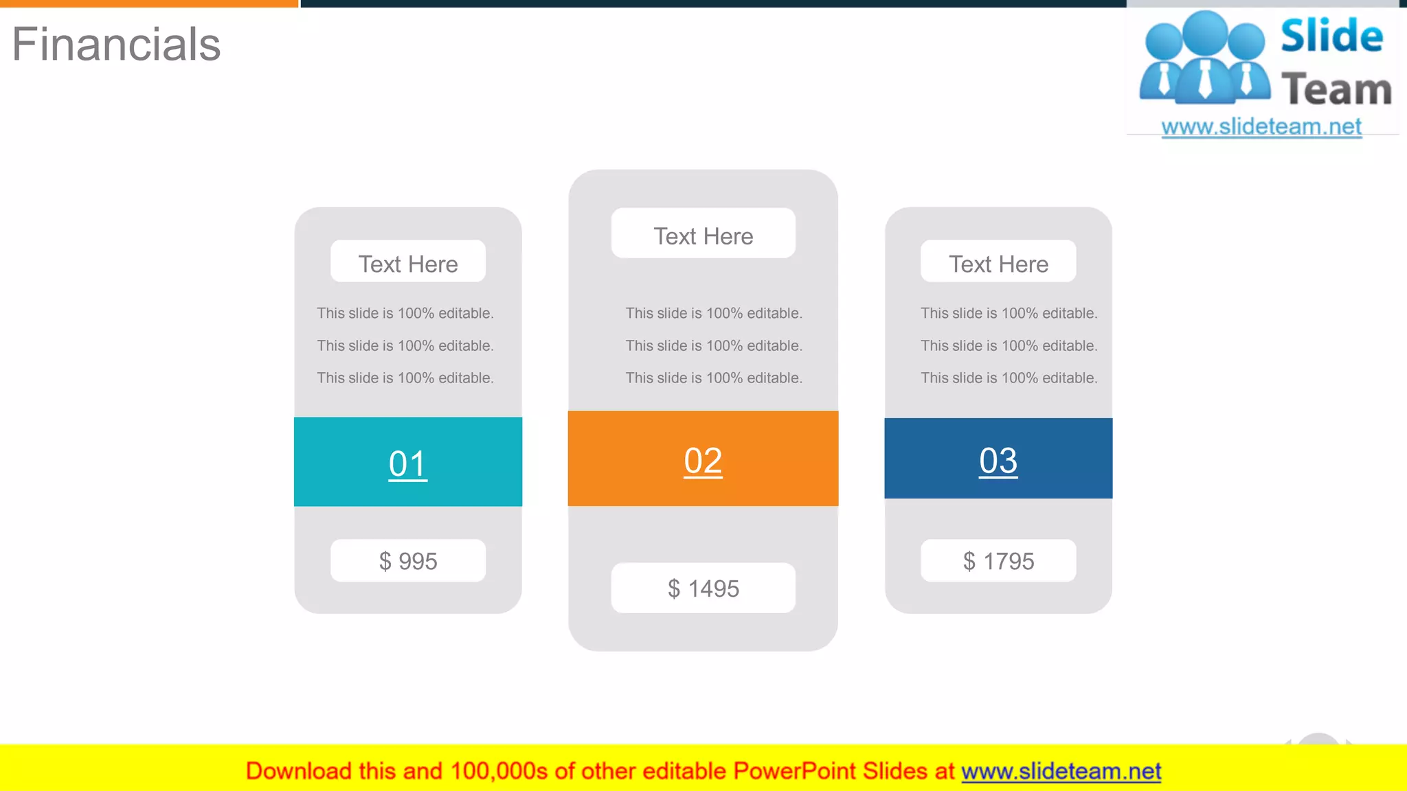 WWW.COMPANY.COM 52
$ 995
01
Text Here
This slide is 100% editable.
This slide is 100% editable.
This slide is 100% editable.
$ 1495
02
Text Here
This slide is 100% editable.
This slide is 100% editable.
This slide is 100% editable.
$ 1795
03
Text Here
This slide is 100% editable.
This slide is 100% editable.
This slide is 100% editable.
Financials
 