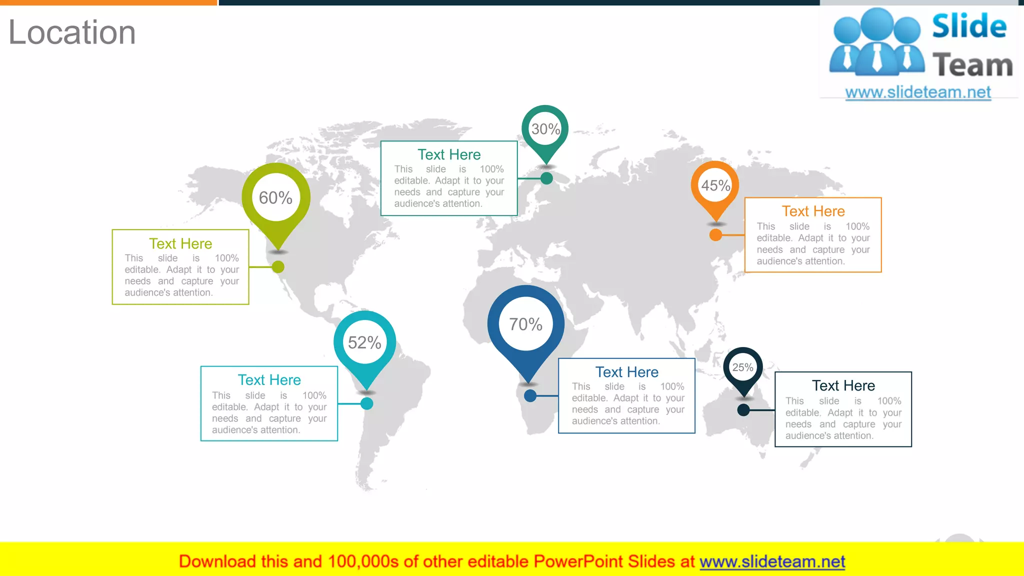 WWW.COMPANY.COM 55
Location
This slide is 100%
editable. Adapt it to your
needs and capture your
audience's attention.
Text Here
60%
This slide is 100%
editable. Adapt it to your
needs and capture your
audience's attention.
Text Here
52%
This slide is 100%
editable. Adapt it to your
needs and capture your
audience's attention.
Text Here
70%
This slide is 100%
editable. Adapt it to your
needs and capture your
audience's attention.
Text Here
30%
This slide is 100%
editable. Adapt it to your
needs and capture your
audience's attention.
Text Here
45%
This slide is 100%
editable. Adapt it to your
needs and capture your
audience's attention.
Text Here
25%
 