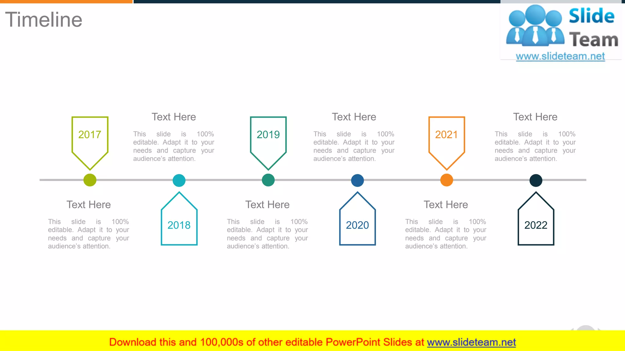 WWW.COMPANY.COM 56
2017
This slide is 100%
editable. Adapt it to your
needs and capture your
audience’s attention.
Text Here
2019
This slide is 100%
editable. Adapt it to your
needs and capture your
audience’s attention.
Text Here
2021
This slide is 100%
editable. Adapt it to your
needs and capture your
audience’s attention.
Text Here
2018
This slide is 100%
editable. Adapt it to your
needs and capture your
audience’s attention.
Text Here
2020
This slide is 100%
editable. Adapt it to your
needs and capture your
audience’s attention.
Text Here
This slide is 100%
editable. Adapt it to your
needs and capture your
audience’s attention.
Text Here
2022
Timeline
 
