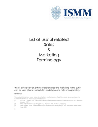 List of useful related
Sales
&
Marketing
Terminology

This list is in no way an exhaustive list of sales and marketing terms, but it
can be used at all levels by tutors and students to help understanding.
REFERENCES
Where definitions have been taken directly from another source they have been given a reference
number that refers to the sources stated below:
[1]
Cooper S, Selling Principles, Practice and Management, Pearson Education (Print on Demand),
London 1997
[2]
Allen P & Wootten G, Selling (5th ed.), Prentice Hall, Harlow, (no date)
[3]
Dibb, Simkin, Pride, Ferrell, Marketing Concepts and Strategies (4th ed), Houghton Mifflin, New
York, 2001
2.

 