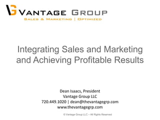 Integrating Sales and Marketing
and Achieving Profitable Results


               Dean Isaacs, President
                 Vantage Group LLC
      720.449.1020 | dean@thevantagegrp.com
              www.thevantagegrp.com
                © Vantage Group LLC – All Rights Reserved
 