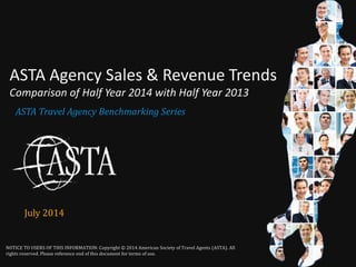 1 
NOTICE TO USERS OF THIS INFORMATION: Copyright © 2014 American Society of Travel Agents (ASTA). All 
rights reserved. Please reference end of this document for terms of use. 
ASTA Travel Agency Benchmarking Series 
ASTA Agency Sales & Revenue Trends Comparison of Half Year 2014 with Half Year 2013 
July 2014  