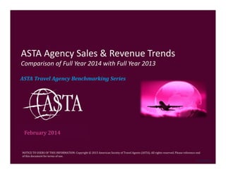 NOTICE	TO	USERS	OF	THIS	INFORMATION:	Copyright	©	2015	American	Society	of	Travel	Agents	(ASTA).	All	rights	reserved.	Please	reference	end	
of	this	document	for	terms	of	use.	
ASTA	Travel	Agency	Benchmarking	Series
ASTA Agency Sales & Revenue Trends
Comparison of Full Year 2014 with Full Year 2013
February	2014
©	ASTA	2015
 