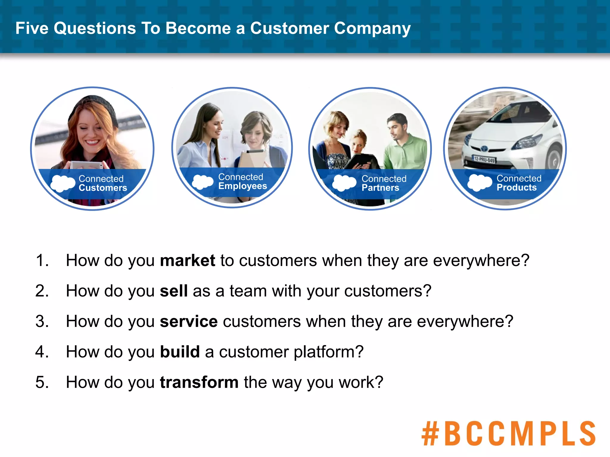 Five Questions To Become a Customer Company
1. How do you market to customers when they are everywhere?
2. How do you sell as a team with your customers?
3. How do you service customers when they are everywhere?
4. How do you build a customer platform?
5. How do you transform the way you work?
Connected
Products
Connected
Partners
Connected
Employees
Connected
Customers
 